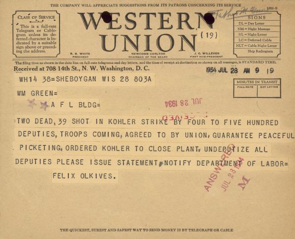 Telegram received July 28 reads: "WM Green = A F L BLD = Two dead, 39 shot in Kohler strike by four to five hundred deputies, troops coming, agreed to by union, guarantee peaceful picketing, ordered Kohler to close plant. Undeputize all deputies lease issue statement, notify department of labor = Felix Olkives."
