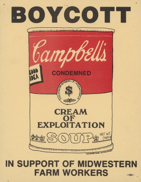 Poster by the Farm Labor Organizing Committee (FLOC) calling for a boycott of Campbell's Soup. FLOC urged a boycott in support of farm worker unionization and expanded negotiation with Midwestern growers. The poster depicts a parody Campbell's soup can for "Cream of Exploitation" soup, which is described as "Condemned" instead of "Condensed." The Paris Exposition Universelle medallion has also been altered to feature a dollar sign, and to be from the "Exploitation Universelle."