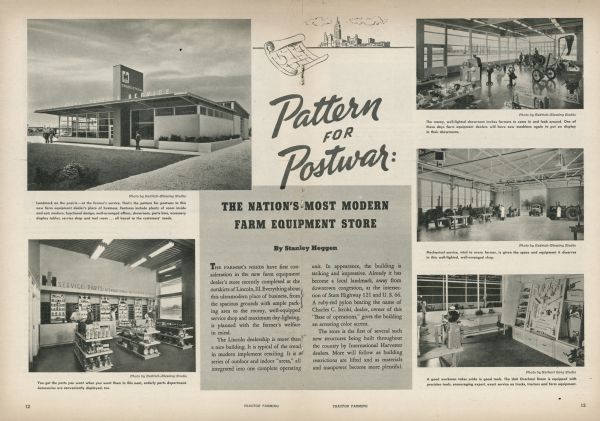 "Pattern for Postwar: The Nation's Most Modern Farm Equipment Store," pp. 12-13 from "Tractor Farming" magazine, No. 2, Volume 28, 1945. The article discusses Charles C. Strohl's International Harvester dealership, located at the intersection of State Highway 121 and U.S. 66 outside of Lincoln, Illinois. The article is consistent with other articles referring to International Harvester's move to universalize the style of their dealerships, nationally and internationally, and use innovative design techniques to utilize all the space in the building for the monetary progress of the company and benefit of each location's customers. International Harvester also sought to unify their look to symbolize the progression of the U.S. during and after World War II. The dealerships built under this plan are sometimes referred to as "prototype dealerships."