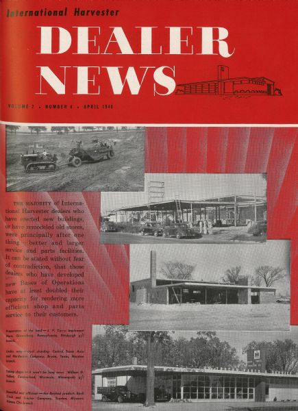 International Harvester "Dealer News" edition cover featuring images showing the contruction of several bases of operations ("prototype" dealerships) around the U.S. 
The captions attached to the images read: "The majority of International Harvester dealers who have erected new buildings or have remodeled old stores, were principally after one thing - better and larger service and part facilities. It can be stated without fear of contradiction, that those dealers who have developed new Bases of Operatons have at least doubled their capacity for rendering more efficient shop and parts service to their customers. [1] Preparation of the land - J.P. Curry Implement Store, Greensburg, Pennsylvania, Pittsburgh g/I branch. [2] Under way - steel standing: Central Texas Auto and Hardware Company, Bryan, Texas, Houston branch. [3] Taking shape - it won't be long now: William G. Talbot, Cumberland, Wisconsin, Minneapolis g/I branch. [4] Beautiful and efficient - the finished product: Bock Truck and Tractor Company, Trenton, Missouri, Kansas City branch."
