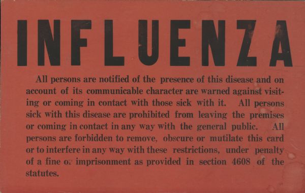 Orange-red colored influenza quarantine card with text in black ink that reads, "All persons are notified of the presence of this disease and on account of its communicable character are warned against visiting or coming in contact with those sick with it. All persons sick with this disease are prohibited from leaving the premises or coming in contact in any way with the general public. All persons are forbidden to remove, obscure or mutilate this card or to interfere in any way with these restrictions, under penalty of a fine or imprisonment as provided in section 4608 of the statutes."