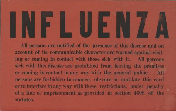 Orange-red colored influenza quarantine card with text in black ink that reads, "All persons are notified of the presence of this disease and on account of its communicable character are warned against visiting or coming in contact with those sick with it.  All persons sick with this disease are prohibited from leaving the premises or coming in contact in any way with the general public. All persons are forbidden to remove, obscure or mutilate this card or to interfere in any way with these restrictions, under penalty of a fine or imprisonment as provided in section 4608 of the statutes."
