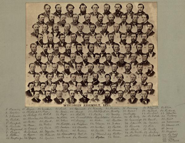 Composite photograph of the Wisconsin Assembly, including a name key. The portraits are numbered left to right, starting at the upper left. Additional info in () is from the 1870 Wisconsin Blue Book: 1-Barnes (Henry W) 2-Fowler (E Edams) 3-Johnson (Daniel H) 4-Balch (Albert V) 5-Basford (Luther) 6-Rounds (William P) 7-Raymond (William) 8-Burgit (William) 9-Potter (Jerome B) 10-Hoeflinger (Carl) 11-Miner (James H) 12-Phillips (A L) 13-Metcalf (Theophilus F) 14-Sherman (Adelmorn) 15-Parker (Charles D) 16-Chase (Enoch) 17-Leonard (C D W) 18-Loveland (Carpus E) 19-Maxon (Densmore W) 20-Granger (Jedediah W) 21-Goodhue (Thomas H) 22-Pease (Spencer A) 23-Hall (Henry) 24-Blanshan (Jacob) 25-Clark (Isaac) 26-Foster (James H) 27-Brick (Nathan) 28-Edgerton (Stephen R) 29-Wilmot (Henry V R) 30-Squires (Joel C) 31-Reed (H G H) 32-Swain (George G) 33-Boyd (John) 34-Dobbs (Jerry, Jr) 35-Totten (Henry) 36-Rodolph (Theodore) 37-Sanborn (Alden S) 38-Pierce (Solon W) 39-Adams (J M) 40-Barnard (Henry C) 41-Hammond (John) 42-Beach (Carmi W) 43-Mihills (Uriah D) 44-Bennett (Isaac M) 45-Dewey (William Pitt) 46-Bingham (?) 47-Chandler (Willard H) 48-Graham (Alexander) 49-Hall (Daniel) 50-Burdick (Joseph C) 51-Kennedy (James E) 52-Phillips (Charles H) 53-Bailey (Alexander) 54-Bennett (Van S) 55-Hicks (Edward) 56-Gleason (Charles R) 57-Carthew (John) 58-Zautcke (Frederick A)  59-Adams (John) 60-Slyster / Sleyster (Roelof) 61-McNair (H A W) 62-Huntley (Frederick) 63-Tousley (Wilbur H) 64-Robinson (James) 65-Moulton (Powers G) 66-Jackson (Thomas A) 67-Burtch (Henry S) 68-Dresser (Samuel B) 69-Bullen (Winslow) 70-Geisse (Charles) 71-Narracong (Jonas) 72-Harris (Charles L) 73-Duffy (Thomas T) 74-McCarty (Thomas) 75-Cavanaugh (Daniel) 76-Schmidt (Carl H) 77-Runkel / Runkle (Henry C) 78-Abert (George) 79-McGrath (James) 80-Bertram (Henry) 81-Fitzgerald (Michael) 82-Hallock (James L) 83-McNeal / McNeel (J Henry) 84-McIntosh (Charles E) 85-Powell (Oliver S) 86-Crocker (John R) 87-Rice (Ira A) 88-Kuntz (C C) 89-Dockery / Dockry (Michael) 90-McDonald (John D) 91-Bliss (George W) 92-Richards (Daniel H) 93-Johnston (Francis) 94-Fellenz (John) 95-Hunt (Charles A)  96-Zimmerman (Adolph) 97-Johnson, O.C. 98-Young (E W; Chief Clerk) 99-Waggoner (J H; Postmaster) 100-DeWolf (Myron; Asst. Postmaster) 101-Morrill (John) 102-May (Reuben) 103-Fairchild (Lucius; Governor)