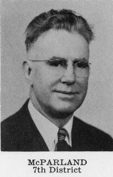 Leland S. McParland (Dem.), Born Thorp, Dec. 18, 1896; married. Educated Thorp schools; Oshkosh State Coll. 2 years; studied law at Marquette Univ. Practicing attorney since 1927; South Milwaukee teacher 1920- 27. World War I veteran; Navy 1917-18. Chm. Milwaukee County Dem. Organizing Com. 1952-53. Assemblyman 1941-53; Dem. Floor Leader 1945, '47, '49. Elected to Senate 1954; reelected 1958, 1962, 1966; now serving 15th legislative session. Chm. Dem. Joint Caucus 1953-69. Committee assignments: 1969-Judiciary (also 1955-1967) and jt. interim Com.; Com. for Review of Admin. Rules (also 1967), chm. 1965); Legislative Council (secy., also 1967 and 1963, vice-chm. 1965 and 1959) and its Exec. and Finance Corns.; 1967-Senate Select Com. on Univ. of Wis.; 1965-Legis. Programs Study Com. (chm.); 1963-Remedial Legislation Com. Mailing address: 4757 S. Packard Ave., Cudahy 53321. 7th Senatorial District: Assembly Districts Milwaukee 17th, 19th, 24th. (Blue Book 1970)