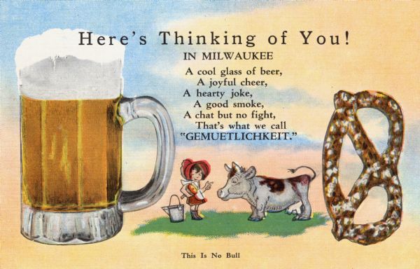 Milwaukee postcard showing a glass of beer, a pretzel, a cow and a milk maid. The card also features a short verse about Milwaukee's congeniality: "A cool glass of beer, A joyful cheer, A hearty joke, A good smoke, A chat but no fight, that's what we call 'Gemuetlichkeit.'" Caption at bottom reads: "This Is No Bull."