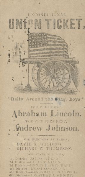 An Unconditional Union ticket printed in Indiana in 1864 in support of the candidacy of Abraham Lincoln and Andrew Johnson. The support for Lincoln's prosecution of the war is graphically indicated by a flag and a cannon.  The ticket, which is damaged, mentions the at-large electors David S. Gooding from Hancock County, Richard W. Thompson from Vigo County, and the district elector James C. Denney, 1st District; Cyrus T. Nixon, 2nd District; Henry R. Pritchard, 3rd District; Leonidas Sexton, 4th District; Benjamin F. Claypool, 5th District; J.J. Wright, 6th District.  Missing are the names of John Osborn, 7th District; R.P. Davidson, 8th District; James B. Belford, 9th District; Timothy R. Dickinson, 10th District; and John M. Wallace, 11th District.