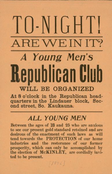 Organizational poster for a young men's Republican Club in Kaukauna, Wisconsin, to support the 1896 Presidential campaign of William McKinley. The Presidential campaign of 1896 was probably the only campaign in which monetary policy was such an important issue.  Republican McKinley supported retention of the gold standard while his Democratic opponent William Jennings Bryan advocated free silver coinage.