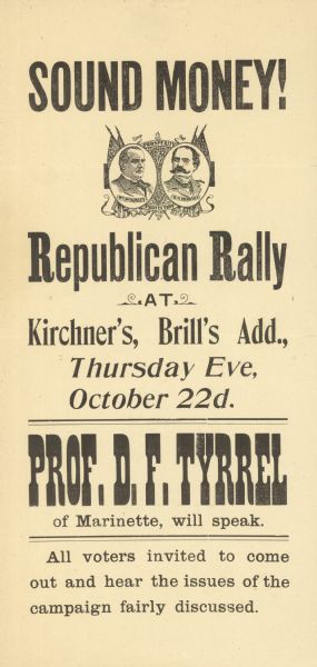 "Sound Money!". A broadside advertising a talk by D.F. Tyrrel of Marinette, Wisconsin, in behalf of the Republican Presidential candidacy of William McKinley, an advocate of retention of the gold standard. Garret A. Hobart, McKinley's running mate, is virtually unknown today, perhaps because he died of heart failure after only three years in office. This talk was given at Kirchner's Tavern in Kaukauna, Wisconsin.
