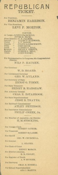 Republican Party ticket distributed in Eau Claire County, Wisconsin, in support of the candidacy of Benjamin Harrison and his running mate Levi P. Morton.  State level names of note on the ticket include Lucius Fairchild, a former governor running as elector-at-large; William Dempster Hoard, running for Governor; and Nils P. Haugen, who was running for Congress.  Also interesting at the bottom of the ticket is Ada J. Martin, the candidate for County Superintendent of Schools.  Beginning in 1880 women in Wisconsin could hold school elective office, although they could not vote in those elections until 1886.  In Eau Claire County, women (and sometimes even married women) held an iron-clad grip on that position.  Ada Martin lost, the only Republican on the county slate to do so, but she was defeated by another woman.