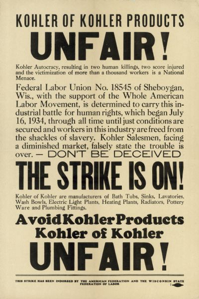 Poster urging the boycott of Kohler Company plumbing products, printed by striking Federal Labor Union No. 18545 in late 1934. Because the Company refused to recognize it as the sole bargaining agent for the employees, the fledgling union called a strike for July 16th. What had been a tense but relatively peaceful strike became violent on July 27th, when heavily armed special deputies of the Kohler Village police department began breaking through picket lines and tearing down strikers' tents. Workers responded with a barrage of rocks, and that evening the deputies fired on the crowd, killing two strikers and wounding 47. The next morning, Governor Schmedeman called in the National Guard to restore order. On September 27th, FLU 18545 lost an election vote, which they claimed was rigged, to the company-backed Kohler Workers Association. In late October, FLU 18545 called for a boycott of Kohler products. Although the boycott was ineffective, the union maintained skeleton picket lines at the plant for the next seven years. In 1941, the company was eager to expand to take advantage of lucrative war contracts, but could not do so because building trades unions would not cross the picket line. The strike ended that April, when the company agreed to re-hire any striking workers. It did not agree to recognize the union.