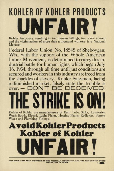 Poster urging the boycott of Kohler Company plumbing products, printed by striking Federal Labor Union No. 18545 in late 1934.  Because the Company refused to recognize it as the sole bargaining agent for the employees, the fledgling  union called a strike for July 16th.  What had been a tense but relatively peaceful strike became violent on July 27th, when heavily armed special deputies of the Kohler Village police department began breaking through picket lines and tearing down strikers' tents.  Workers responded with a barrage of rocks, and that evening the deputies fired on the crowd, killing two strikers and wounding 47. The next morning, Governor Schmedeman called in the National Guard to restore order.  On September 27th, FLU 18545 lost an election vote, which they claimed was rigged, to the company-backed Kohler Workers Association. In late October, FLU 18545 called for a boycott of Kohler products.  Although the boycott was ineffective, the union maintained skeleton picket lines at the plant for the next seven years.  In 1941, the company was eager to expand to take advantage of lucrative war contracts, but could not do so because building trades unions would not cross the picket line.  The strike ended that April, when the company agreed to re-hire any striking workers.  It did not agree to recognize the union.