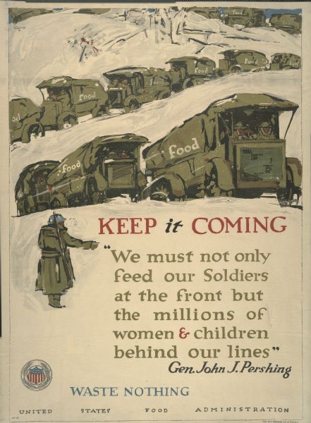 United States Food Administration World War I Poster. "Keep It Coming/ We must not only feed our soldiers at the front but the millions of women and children behind our lines / General John J. Pershing / Waste Nothing." The illustration is depicting a soldier watching a line of trucks, with the word "food" written on their sides, driving through the snow. At the bottom left corner of the poster is the round seal of the U.S. Food Administration (shield with flag motif surrounded by wheat stalks). 