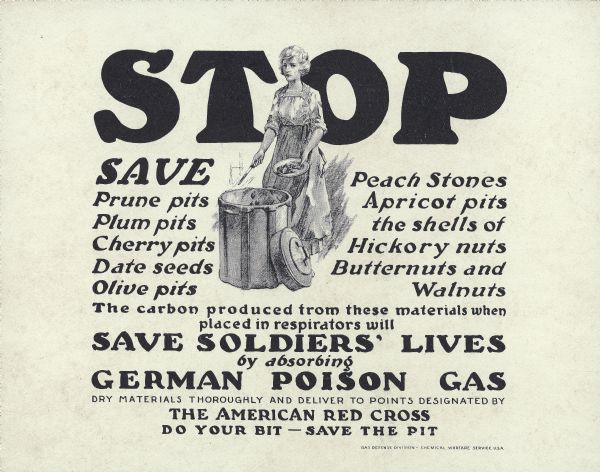 Poster featuring a drawing of a woman scraping pits from fruit into a barrel.Text reads "Stop. Save Prune pits Plum pits Cherry pits Date seeds Olive pits Peach Stones Apricot pits the shells of Hickory nuts Butternuts and Walnuts. The carbon produced from these materials when placed in respirators will Save Soldiers' Lives by absorbing German Poison Gas Dry materials thoroughly and deliver to points designated by The American Red Cross Do Your Bit - Save the Pit"