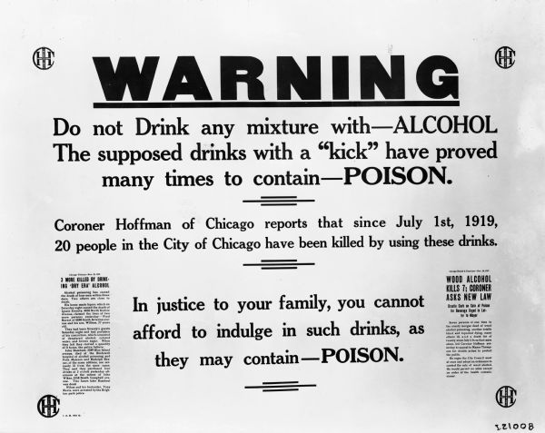 Industrial health and safety sign or poster warning against the dangers of drinking mixtures with alcohol. The sign reads: "Warning; Do not drink any mixture with—ALCOHOL. The supposed drinks with a "kick" have proved many times to contain—POISON. Coroner Hoffman of Chicago reports that since July 1st, 1919, 20 people in the City of Chicago have been killed using these drinks. In justice to your family, you cannot afford to indulge in such drinks, as they may contain—POISON." The two newspaper articles photocopied onto the sign read, "3 More Killed by Drinking 'Dry Era' Alcohol" and "Wood Alcohol Kills 7; Coroner Asks New Law."