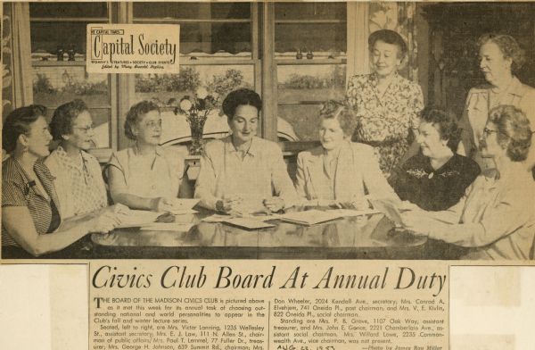 An article with a photograph of the members of the Madison Civics Club board. The women are shown at work at their annual task of choosing national and international personalities to appear in the Club's fall and winter lecture series. From left to right are Mrs. Victor Lanning, assistant secretary, Mrs. E.J. Law, chairperson of public affairs, Mrs. Paul T. Lemmel, treasurer, Mrs. George H. Johnson, chairperson, Mrs. Don Wheeler, secretary, Mrs. Conrad A. Elvehjem, past chairperson, and Mrs. V.E. Kivlin, social chairperson. Board member Mrs. Willard Lowe, vice chairperson, was not present.