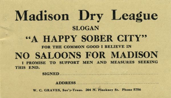 Card from Madison Dry League pledging support to those who seek to eliminate saloons in the city of Madison. The organization's slogan was, "A happy, sober city."