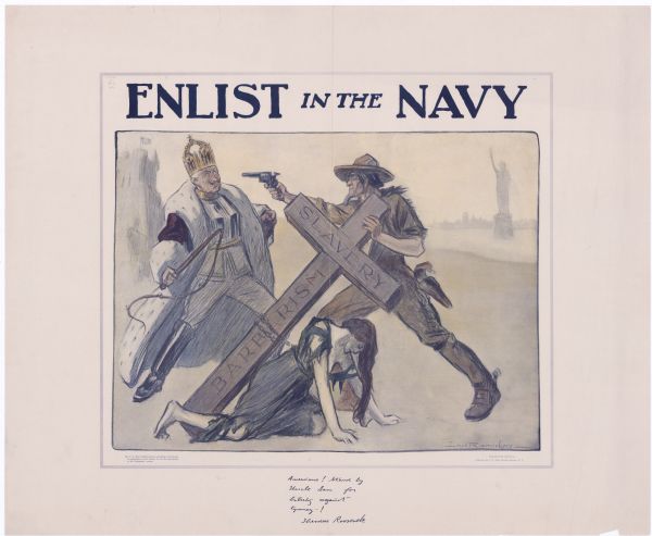 Recruitment poster for the United States Navy. Depicts Uncle Sam in a soldier's uniform pointing a gun at the German Kaiser, who is dressed in a crown and robe and brandishing a whip. Uncle Sam is also lifting a cross from the back of a woman kneeling at his feet, and the beams of the cross are inscribed with "SLAVERY" and "BARBARISM." At the bottom of the poster is a reproduction of a handwritten note from Theodore Roosevelt, which reads, "Americans! Stand by Uncle Sam for liberty against tyranny!"