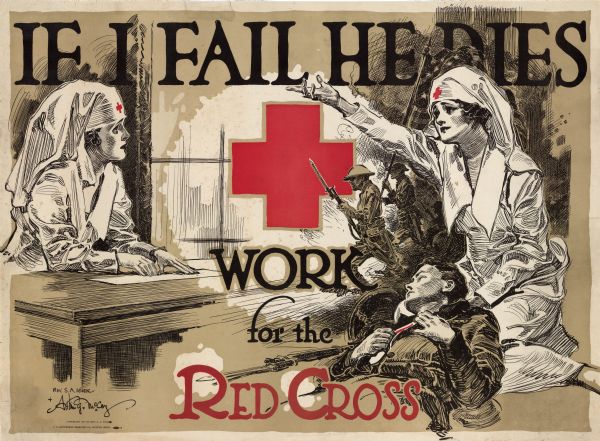 World War I poster featuring two nurses in white gowns and hats. One of the women is behind a table preparing bandages, and the other woman is cradling a wounded soldier in her lap, and has her right hand reaching up in the air. Behind her is a scene of soldiers rushing onto a field carrying rifles and the American flag. The symbol of the Red Cross is in the center of the poster. The poster reads: "If I Fail He Dies, Work for the Red Cross."