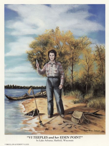Painting of a woman standing on a beach and holding a spear point in her hand. In the sand near her is a spear, several arrowheads, and a bag. She is wearing a flannel shirt and jeans. Caption on reverse of postcard reads: "VI TEEPLES and her EDEN POINT" VI TEEPLES has spent a lifetime collecting artifacts to create "THE FAMOUS THUNDERBIRD MUSEUM IN HATFIELD, WISCONSIN. [no close quotation mark] The front image is a portrait of Vi holding the EDEN POINT — A very important find housed in the museum since 1973. The spear point was used to kill bison over 10,000 years ago. 1 of 6 known finds in America today. "Visit the Famous Thunderbird Museum."
