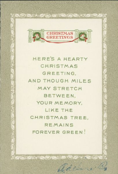 A Christmas greeting card that reads: "Here's a hearty Christmas greeting, and though miles may stretch between, your memory, like the Christmas tree, remains forever green!" Tan border with holly printed using chromolithography. Text and graphic of wreaths in windows printed using thermography. Four page, folded.