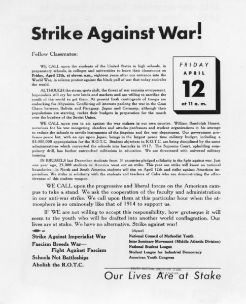 Text leaflet opposing war appropriations and military action. Text reads: "Strike Against War! Fellow Classmates: WE CALL upon the students of the United States in high schools, in preparatory schools, in colleges and universities to leave their classrooms on <b>Friday, April 12, at eleven a.m.</b>, eighteen years after our entrance into the World War, in solemn protest against the black pall of war that today encircles the world. ALTHOUGH the storm spots shift, the threat of war remains everpresent. Imperialists still cry for new lands and markets and are willing to sacrifice the youth of the world to get them. At present fresh contingents of troops are embarking for Abyssinia. Conflicting oil interests prolong the war in the Gran Chaco between Bolivia and Paraguay. Japan and Germany, although their populations are starving, rocket their budgets in preparation for the march over the borders of the Soviet Union. WE CALL upon you to act against the war makers in our own country. William Randolph Hearst, notorious for his war mongering, slanders and attacks professors and student organizations in his attempt to reduce the schools to servile instruments of the jingoists and the war department. Our government professes peace but, with an eye upon Japan, brings in the largest peace time military budget, including a $4,000,000 appropriation for the R.O.T.C. Student objectors to R.O.T.C. are being disciplined by the same administrations which converted the schools into barracks in 1917. The Supreme Court, upholding compulsory drill, has further entrenched militarism in education. We are threatened with universal military training. IN BRUSSELS last December students from 31 countries pledged solidarity in the fight against war. Just one year ago, 25,000 students in America went out on strike. This year our strike will know no national boundaries—in North and South America students will rise on April 12th and strike against American imperialism. We strike in solidarity with the students and teachers of Cuba who are demonstrating the effectiveness of this student weapon. WE CALL upon the progressive and liberal forces on the American campus to take a stand. We ask the cooperation of the faculty and administration in our anti-war strike. We call upon them at this particular hour when the atmosphere is so ominously like that of 1914 to support us. IF WE are not willing to accept this responsibility, how grotesque it will seem to the youth who will be drafted into another world conflagration. Our lives are at stake. We have no alternative. Strike against war! <b>Strike Against Imperial War, Fascism Breeds War — Fight Against Fascism, Schools Not Battleships, Abolish the R.O.T.C.</b>