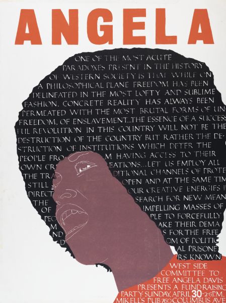 Poster with an image of Angela Davis. Her mouth is open as if speaking the words from the text printed on the black area that represents her hair. The text is taken from a number of sources, from her "Lectures on Liberation," a prison interview, and her book "If They Come in the Morning... Voices of Resistance." A date and a meeting place is printed on the bottom right on her orange shirt that reads: "West Side Committee to Free Angela Davis Presents a Fund-Raising Party • Sunday, April 30 • 2-6 P.M. Mikell's Pub 760 Columbus Ave." 