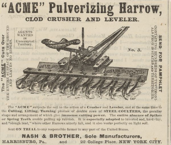 Illustration of a pulverizing harrow. Text reads:

<b>"ACME" Pulverizing Harrow,
CLOD CRUSHER AND LEVELER.</b>

<b>The "<u>ACME</u>" Cuts Over</b>
THE ENTIRE SURFACE OF THE GROUND
AND LEAVES NO RIDGES.

AGENTS WANTED in Unoccupied Territory.

<b>SEND FOR PAMPHLET</b>
CONTAINING HUNDREDS OF TESTIMONI-
ALS FROM 39 STATES AND TERRITORIES.

The <b>"ACME"</b> subjects the soil to the action of a <b>Crusher</b> and <b>Leveler,</b> and at the same time to the <b>Cutting, Lifting, Turning</b> process of double rows of <b>STEEL COULTERS,</b> the peculiar shape and arrangement of which give <b>Immense cutting power.</b> The <b>entire absence of Spikes or Spring Teeth</b> avoids pulling up rubbish. It is <b>especially adapted</b> to inverted sod, hard clay, and "slough land," where other Harrows utterly fail, and it also works perfectly on light soil.
Sent <b>ON TRIAL</b> to any responsibly farmer in any part of the United States.
<b>NASH & BROTHER, Sole Manufacturers,</b>
HARRISBURG, Pa., and 22 College Place, New York City.